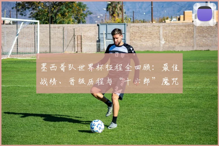 墨西哥队世界杯征程全回顾:最佳战绩、晋级历程与“十六郎”魔咒深度解析
