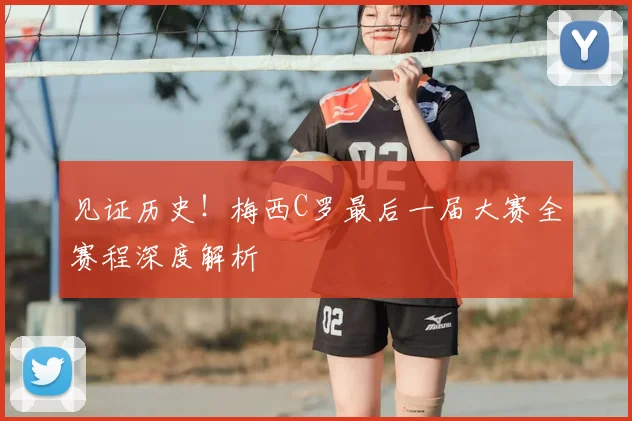 见证历史!梅西C罗最后一届大赛全赛程深度解析
