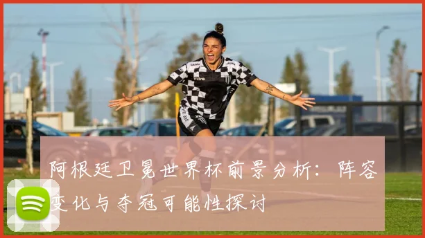 阿根廷卫冕世界杯前景分析：阵容变化与夺冠可能性探讨