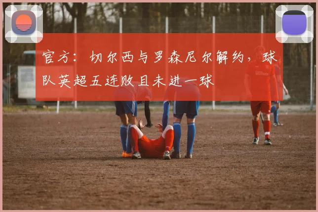 官方:切尔西与罗森尼尔解约,球队英超五连败且未进一球