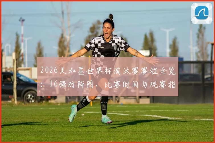 2026美加墨世界杯淘汰赛赛程全览:16强对阵图、比赛时间与观赛指南