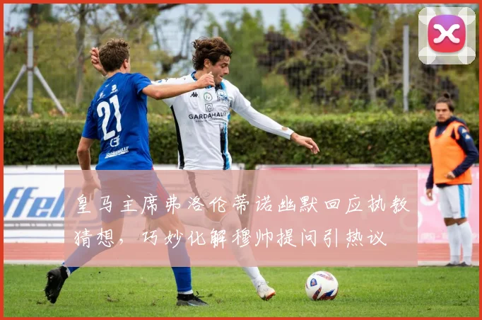 皇马主席弗洛伦蒂诺幽默回应执教猜想,巧妙化解穆帅提问引热议